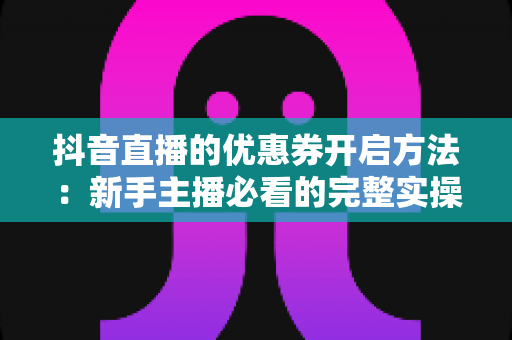 抖音直播的优惠券开启方法:新手主播必看的完整实操指南与避坑技巧 抖音直播的优惠券开启方法:新手主播必看的完整实操指南与避坑技巧