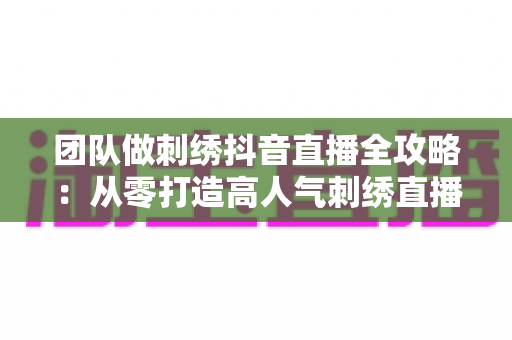 团队做刺绣抖音直播全攻略：从零打造高人气刺绣直播间的实战运营指南