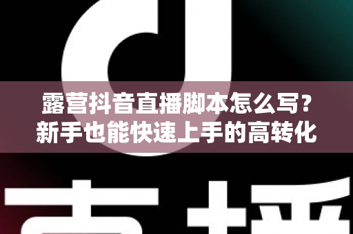 露营抖音直播脚本怎么写?新手也能快速上手的高转化直播脚本全攻略 露营抖音直播脚本怎么写?新手也能快速上手的高转化直播脚本全攻略