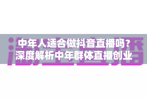 中年人适合做抖音直播吗?深度解析中年群体直播创业的优势、挑战与实战指南 中年人适合做抖音直播吗?深度解析中年群体直播创业的优势、挑战与实战指南