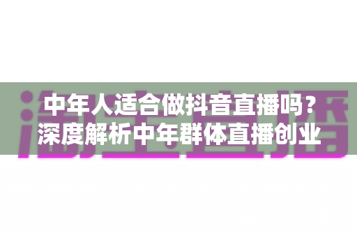 中年人适合做抖音直播吗?深度解析中年群体直播创业的优势、挑战与实战指南 中年人适合做抖音直播吗?深度解析中年群体直播创业的优势、挑战与实战指南