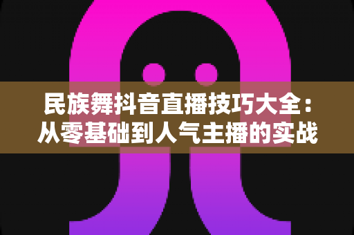 民族舞抖音直播技巧大全:从零基础到人气主播的实战指南 民族舞抖音直播技巧大全:从零基础到人气主播的实战指南