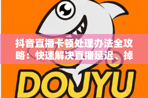 抖音直播卡顿处理办法全攻略：快速解决直播延迟、掉帧与画面卡顿的实用指南