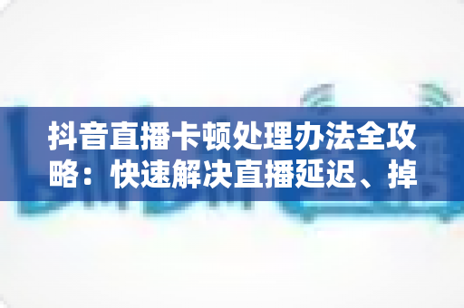 抖音直播卡顿处理办法全攻略：快速解决直播延迟、掉帧与画面卡顿的实用指南