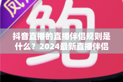 抖音直播的直播伴侣规则是什么？2024最新直播伴侣使用规范与合规运营全解析