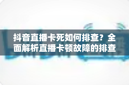 抖音直播卡死如何排查?全面解析直播卡顿故障的排查思路与解决方法 抖音直播卡死如何排查?全面解析直播卡顿故障的排查思路与解决方法