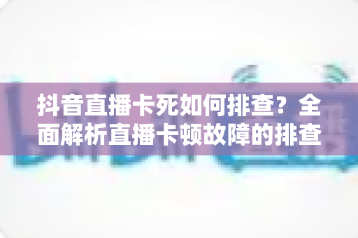 抖音直播卡死如何排查?全面解析直播卡顿故障的排查思路与解决方法 抖音直播卡死如何排查?全面解析直播卡顿故障的排查思路与解决方法