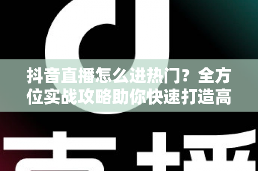 抖音直播怎么进热门?全方位实战攻略助你快速打造高人气直播间 抖音直播怎么进热门?全方位实战攻略助你快速打造高人气直播间