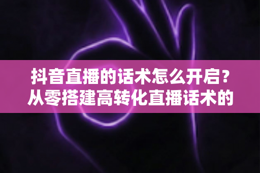 抖音直播的话术怎么开启?从零搭建高转化直播话术的完整实战指南 抖音直播的话术怎么开启?从零搭建高转化直播话术的完整实战指南