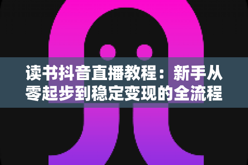 读书抖音直播教程:新手从零起步到稳定变现的全流程实战指南 读书抖音直播教程:新手从零起步到稳定变现的全流程实战指南