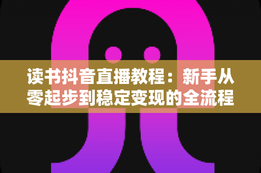 读书抖音直播教程：新手从零起步到稳定变现的全流程实战指南