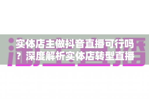 实体店主做抖音直播可行吗？深度解析实体店转型直播带货的可行性、优势与实战打法