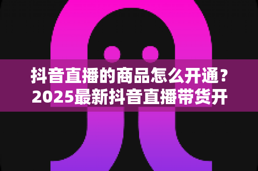 抖音直播的商品怎么开通？2025最新抖音直播带货开通全流程与实操指南