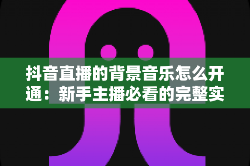 抖音直播的背景音乐怎么开通:新手主播必看的完整实操教程 抖音直播的背景音乐怎么开通:新手主播必看的完整实操教程