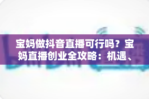 宝妈做抖音直播可行吗？宝妈直播创业全攻略：机遇、挑战与实操指南