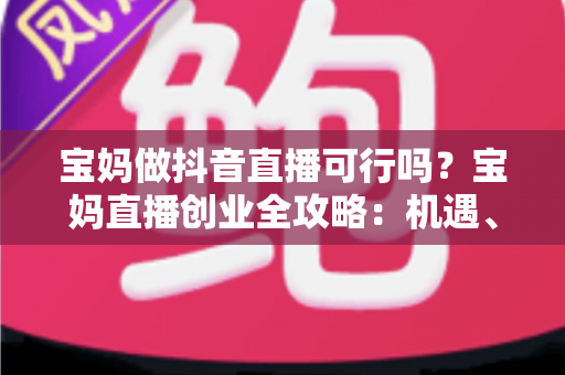 宝妈做抖音直播可行吗？宝妈直播创业全攻略：机遇、挑战与实操指南