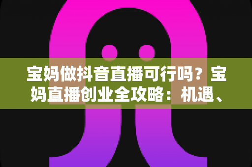 宝妈做抖音直播可行吗？宝妈直播创业全攻略：机遇、挑战与实操指南