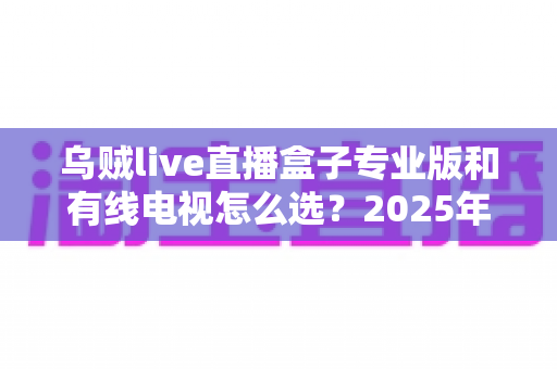 乌贼live直播盒子专业版和有线电视怎么选?2025年家庭观影设备最全选购指南 乌贼live直播盒子专业版和有线电视怎么选?2025年家庭观影设备最全选购指南