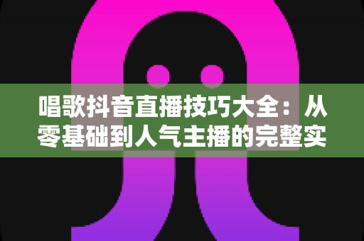 唱歌抖音直播技巧大全:从零基础到人气主播的完整实战指南 唱歌抖音直播技巧大全:从零基础到人气主播的完整实战指南