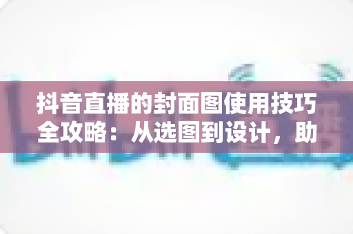 抖音直播的封面图使用技巧全攻略:从选图到设计,助你提升直播间点击率与流量的实战指南 抖音直播的封面图使用技巧全攻略:从选图到设计,助你提升直播间点击率与流量的实战指南
