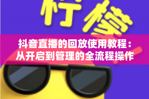 抖音直播的回放使用教程:从开启到管理的全流程操作指南,新手也能轻松掌握 抖音直播的回放使用教程:从开启到管理的全流程操作指南,新手也能轻松掌握