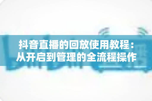 抖音直播的回放使用教程:从开启到管理的全流程操作指南,新手也能轻松掌握 抖音直播的回放使用教程:从开启到管理的全流程操作指南,新手也能轻松掌握