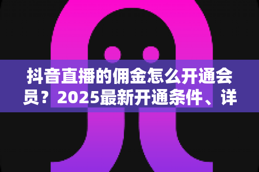抖音直播的佣金怎么开通会员?2025最新开通条件、详细步骤与涨收益全攻略 抖音直播的佣金怎么开通会员?2025最新开通条件、详细步骤与涨收益全攻略
