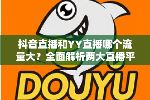 抖音直播和YY直播哪个流量大？全面解析两大直播平台流量真相与选择策略