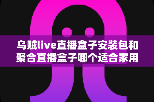 乌贼live直播盒子安装包和聚合直播盒子哪个适合家用?家用直播软件全面对比与选购指南 乌贼live直播盒子安装包和聚合直播盒子哪个适合家用?家用直播软件全面对比与选购指南