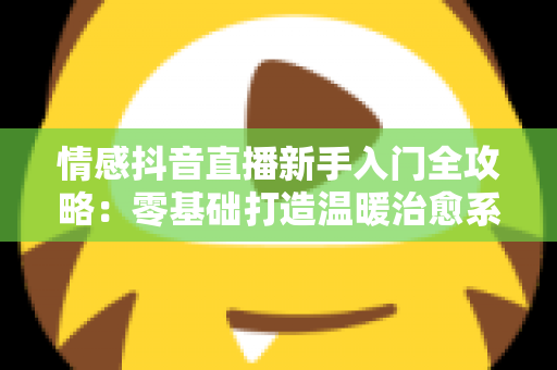 情感抖音直播新手入门全攻略：零基础打造温暖治愈系高人气直播间的完整指南