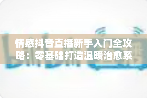 情感抖音直播新手入门全攻略：零基础打造温暖治愈系高人气直播间的完整指南