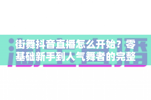 街舞抖音直播怎么开始？零基础新手到人气舞者的完整开播实战攻略
