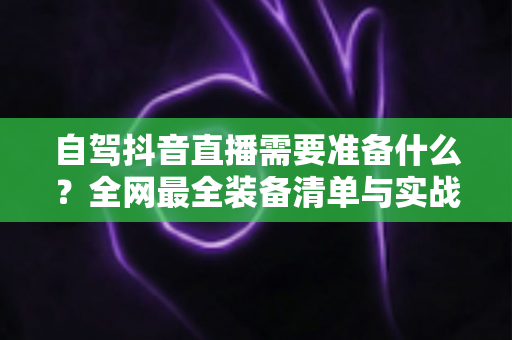 自驾抖音直播需要准备什么?全网最全装备清单与实战避坑指南 自驾抖音直播需要准备什么?全网最全装备清单与实战避坑指南