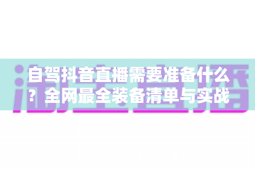 自驾抖音直播需要准备什么?全网最全装备清单与实战避坑指南 自驾抖音直播需要准备什么?全网最全装备清单与实战避坑指南