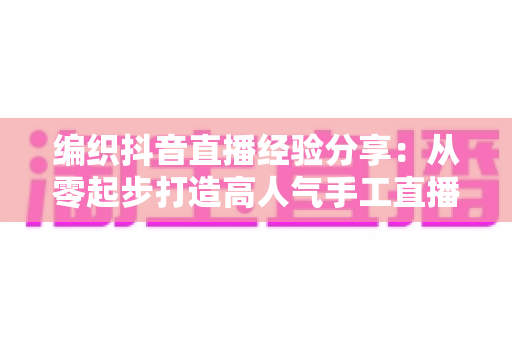 编织抖音直播经验分享:从零起步打造高人气手工直播间的实战全攻略 编织抖音直播经验分享:从零起步打造高人气手工直播间的实战全攻略