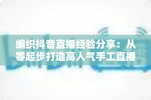 编织抖音直播经验分享:从零起步打造高人气手工直播间的实战全攻略 编织抖音直播经验分享:从零起步打造高人气手工直播间的实战全攻略