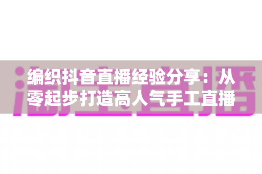 编织抖音直播经验分享：从零起步打造高人气手工直播间的实战全攻略