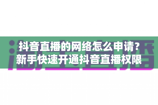 抖音直播的网络怎么申请?新手快速开通抖音直播权限与网络配置的完整实操指南 抖音直播的网络怎么申请?新手快速开通抖音直播权限与网络配置的完整实操指南