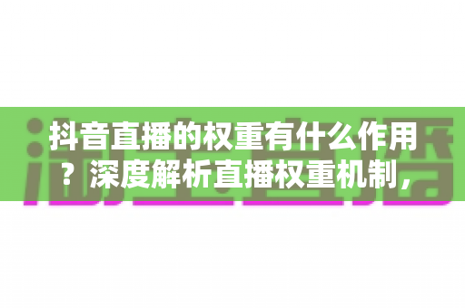 抖音直播的权重有什么作用？深度解析直播权重机制，助你撬动更多自然流量与变现机会