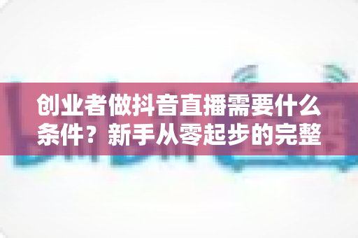 创业者做抖音直播需要什么条件?新手从零起步的完整入局指南 创业者做抖音直播需要什么条件?新手从零起步的完整入局指南