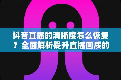 抖音直播的清晰度怎么恢复?全面解析提升直播画质的实用方法与技巧 抖音直播的清晰度怎么恢复?全面解析提升直播画质的实用方法与技巧