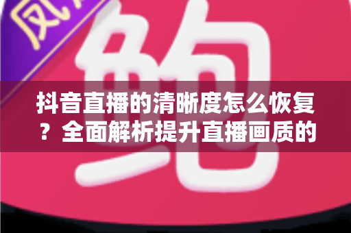抖音直播的清晰度怎么恢复?全面解析提升直播画质的实用方法与技巧 抖音直播的清晰度怎么恢复?全面解析提升直播画质的实用方法与技巧