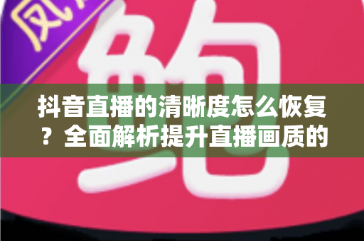 抖音直播的清晰度怎么恢复?全面解析提升直播画质的实用方法与技巧 抖音直播的清晰度怎么恢复?全面解析提升直播画质的实用方法与技巧