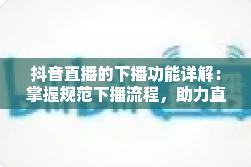 抖音直播的下播功能详解:掌握规范下播流程,助力直播间数据与账号权重双提升 抖音直播的下播功能详解:掌握规范下播流程,助力直播间数据与账号权重双提升