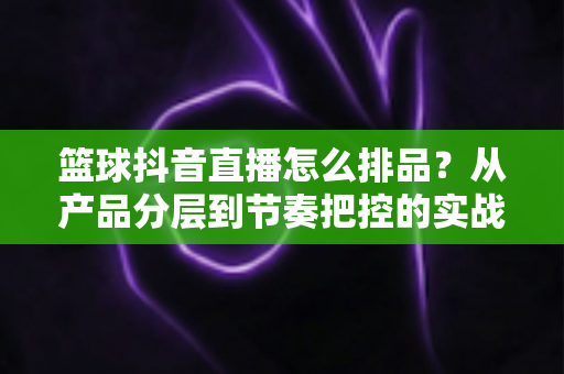 篮球抖音直播怎么排品？从产品分层到节奏把控的实战排品全攻略