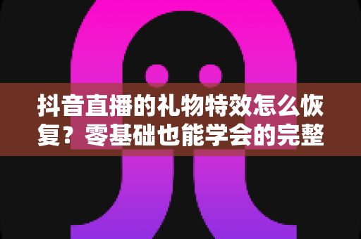 抖音直播的礼物特效怎么恢复?零基础也能学会的完整恢复指南与实用技巧 抖音直播的礼物特效怎么恢复?零基础也能学会的完整恢复指南与实用技巧