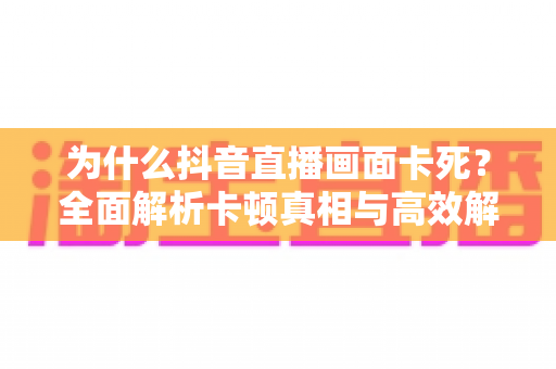为什么抖音直播画面卡死?全面解析卡顿真相与高效解决方案大全 为什么抖音直播画面卡死?全面解析卡顿真相与高效解决方案大全
