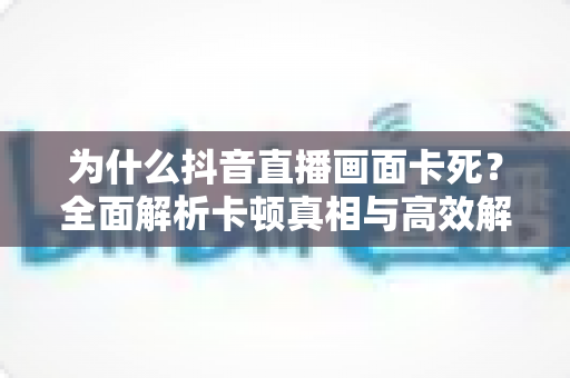 为什么抖音直播画面卡死？全面解析卡顿真相与高效解决方案大全