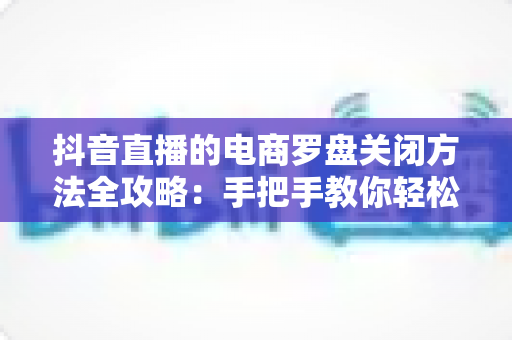 抖音直播的电商罗盘关闭方法全攻略：手把手教你轻松隐藏数据面板，让直播间画面更清爽、运营更高效