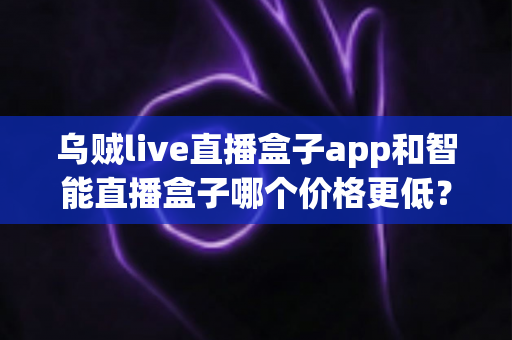 乌贼live直播盒子app和智能直播盒子哪个价格更低？深度价格对比与省钱选购指南